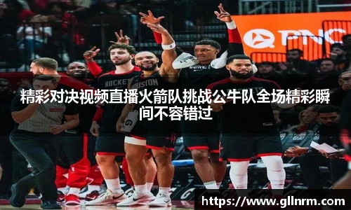 精彩对决视频直播火箭队挑战公牛队全场精彩瞬间不容错过