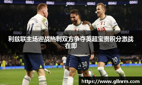 利兹联主场迎战热刺双方争夺英超宝贵积分激战在即
