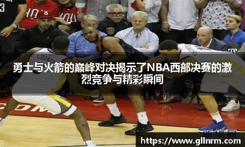 勇士与火箭的巅峰对决揭示了NBA西部决赛的激烈竞争与精彩瞬间